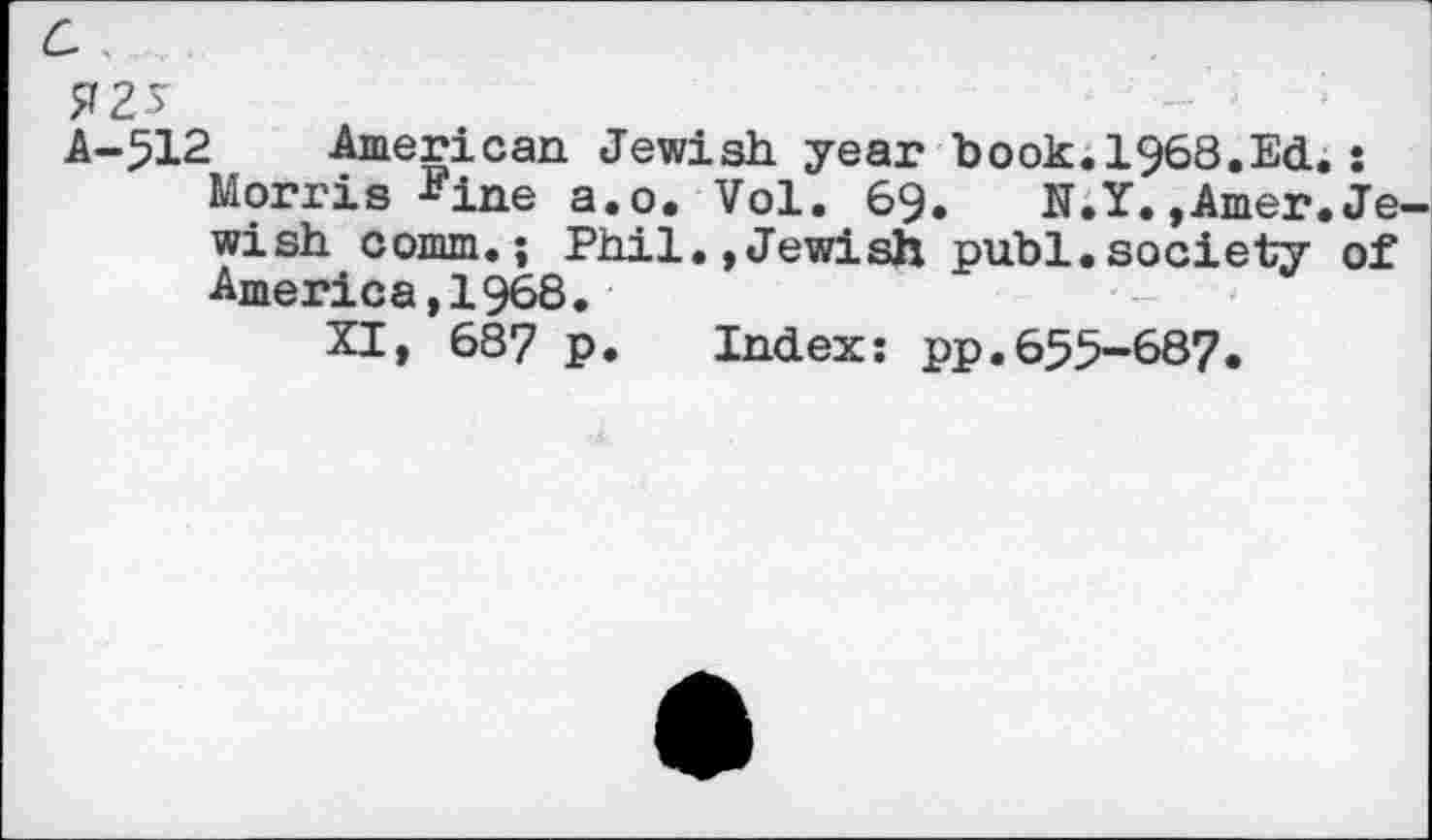 ﻿6 ’
75
A-512 American Jewish year book.i968.Ed.: Morris Fine a.o. Vol. 69. N.Y.,Amer.Jewish comm.; Phil.,Jewish publ.society of America,1968.
XI, 687 p. Index: pp.655-68?.